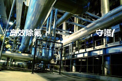“高效除氟，守護(hù)碧水藍(lán)天——廢水中氟離子處理新篇章”